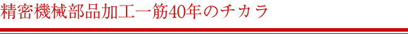 精密機械部品加工一筋40年のチカラ